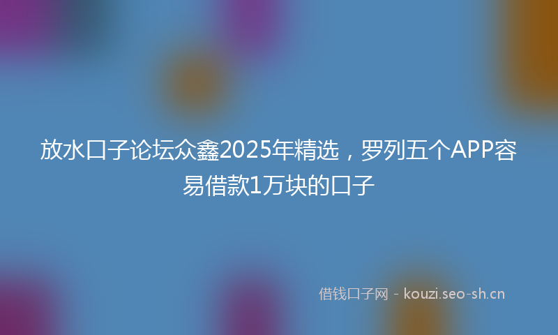 放水口子论坛众鑫2025年精选，罗列五个APP容易借款1万块的口子