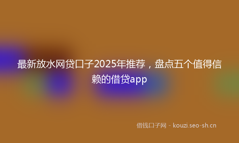 最新放水网贷口子2025年推荐，盘点五个值得信赖的借贷app