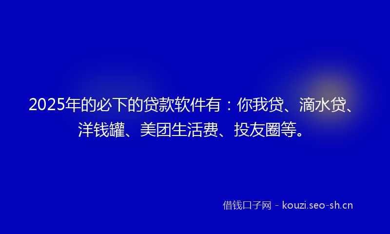 2025年的必下的贷款软件有:你我贷、滴水贷、洋钱罐、美团生活费、投友圈等。