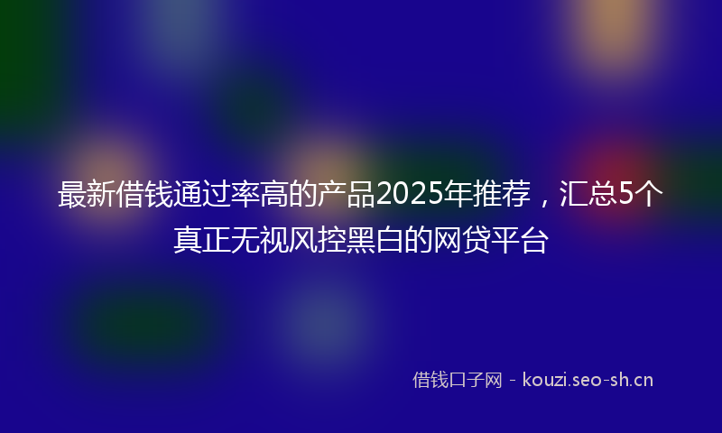 最新借钱通过率高的产品2025年推荐，汇总5个真正无视风控黑白的网贷平台