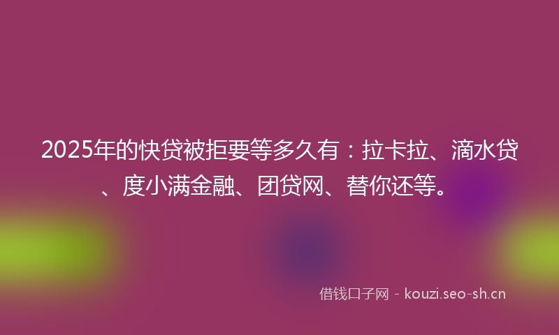 2025年的快贷被拒要等多久有：拉卡拉、滴水贷、度小满金融、团贷网、替你还等。