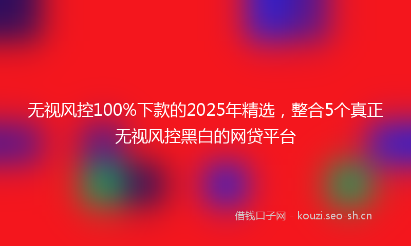 无视风控100%下款的2025年精选，整合5个真正无视风控黑白的网贷平台