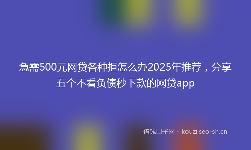 急需500元网贷各种拒怎么办2025年推荐，分享五个不看负债秒下款的网贷app