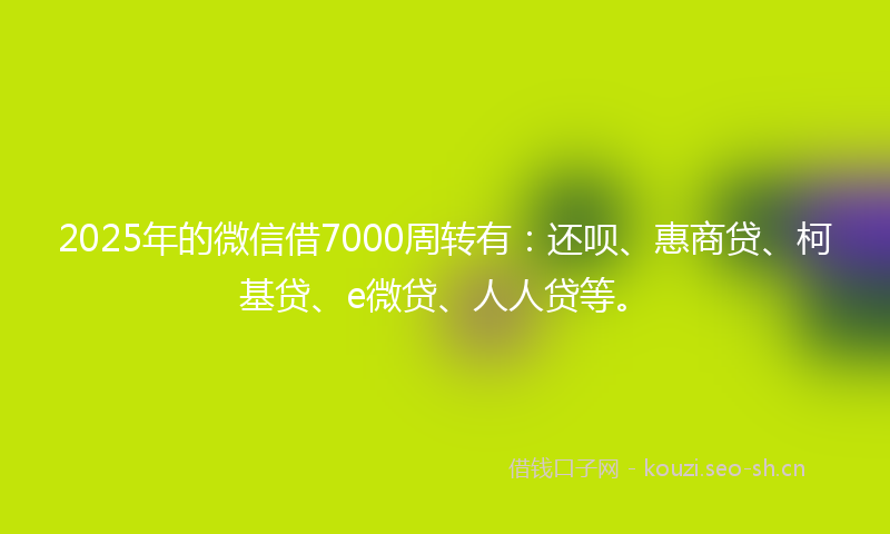 2025年的微信借7000周转有：还呗、惠商贷、柯基贷、e微贷、人人贷等。