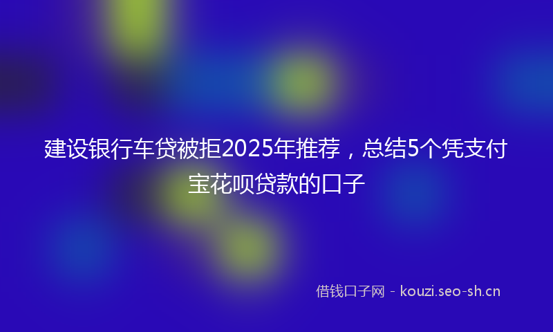 建设银行车贷被拒2025年推荐，总结5个凭支付宝花呗贷款的口子