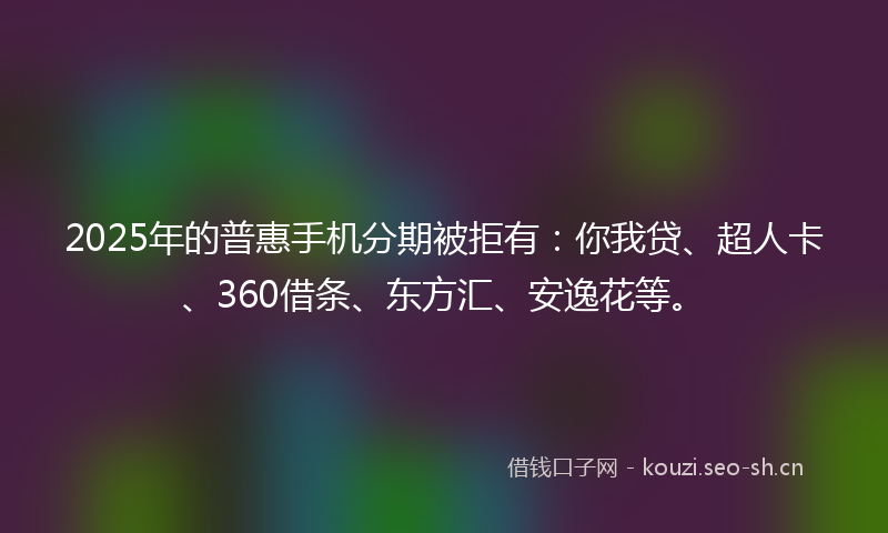 2025年的普惠手机分期被拒有：你我贷、超人卡、360借条、东方汇、安逸花等。