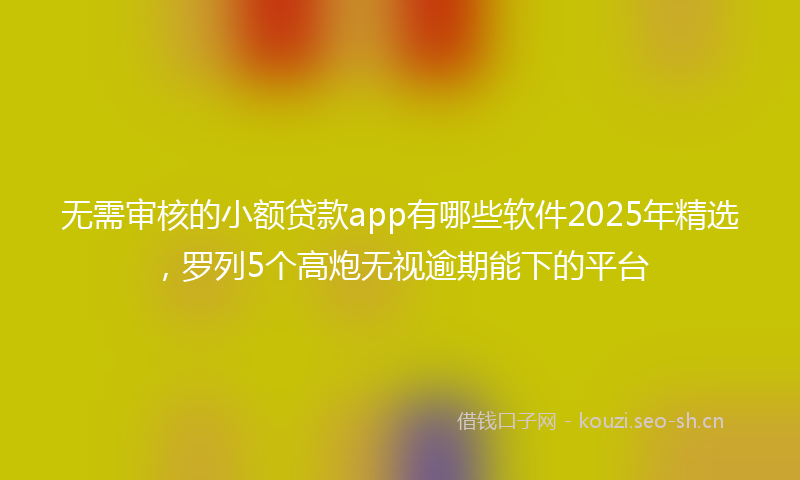 无需审核的小额贷款app有哪些软件2025年精选，罗列5个高炮无视逾期能下的平台