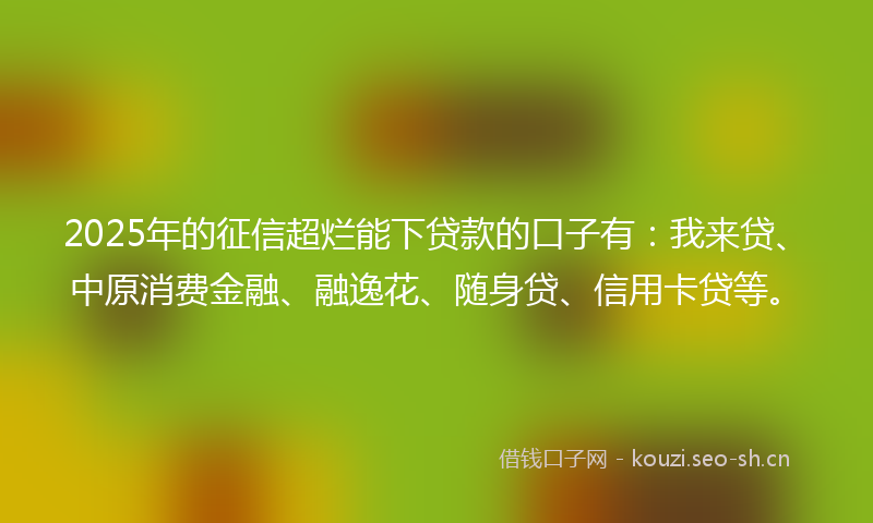 2025年的征信超烂能下贷款的口子有：我来贷、中原消费金融、融逸花、随身贷、信用卡贷等。