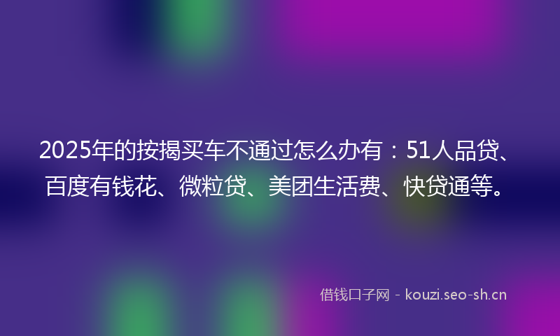 2025年的按揭买车不通过怎么办有：51人品贷、百度有钱花、微粒贷、美团生活费、快贷通等。