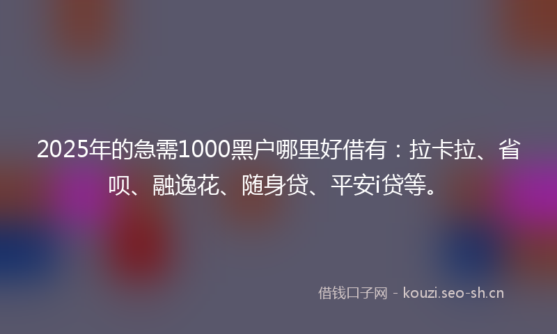 2025年的急需1000黑户哪里好借有：拉卡拉、省呗、融逸花、随身贷、平安i贷等。