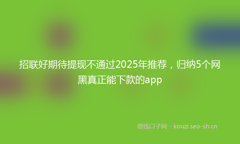 招联好期待提现不通过2025年推荐，归纳5个网黑真正能下款的app