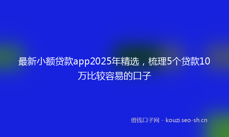 最新小额贷款app2025年精选，梳理5个贷款10万比较容易的口子