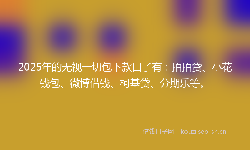 2025年的无视一切包下款口子有：拍拍贷、小花钱包、微博借钱、柯基贷、分期乐等。