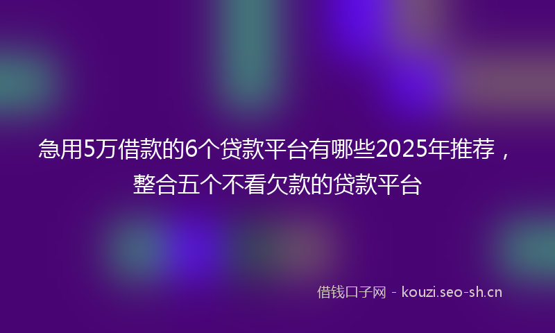 急用5万借款的6个贷款平台有哪些2025年推荐，整合五个不看欠款的贷款平台
