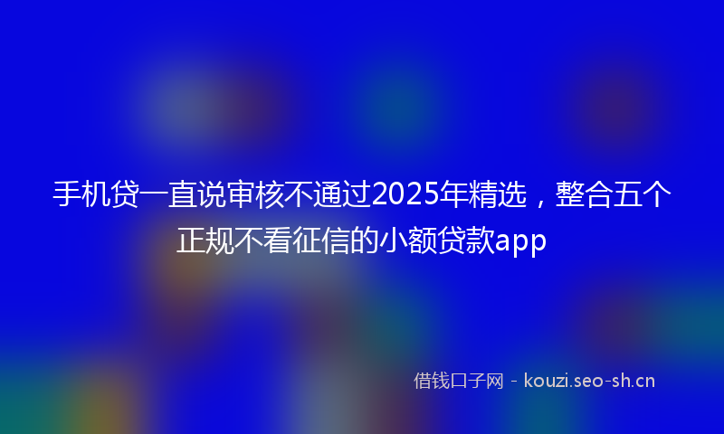 手机贷一直说审核不通过2025年精选，整合五个正规不看征信的小额贷款app