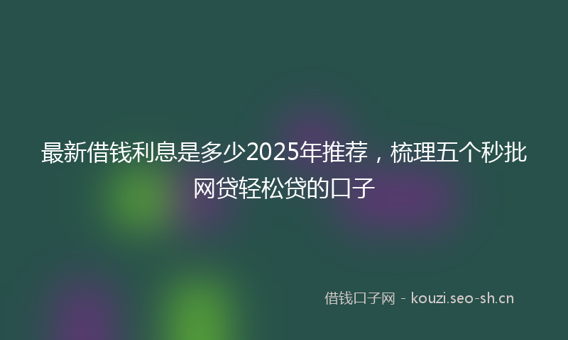 最新借钱利息是多少2025年推荐，梳理五个秒批网贷轻松贷的口子