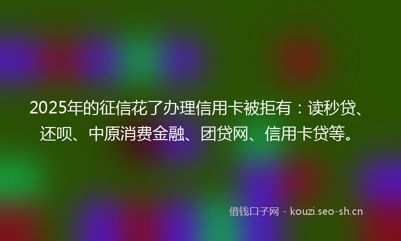 2025年的征信花了办理信用卡被拒有：读秒贷、还呗、中原消费金融、团贷网、信用卡贷等。