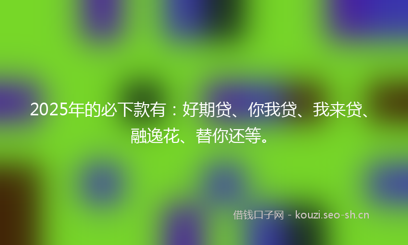 2025年的必下款有：好期贷、你我贷、我来贷、融逸花、替你还等。