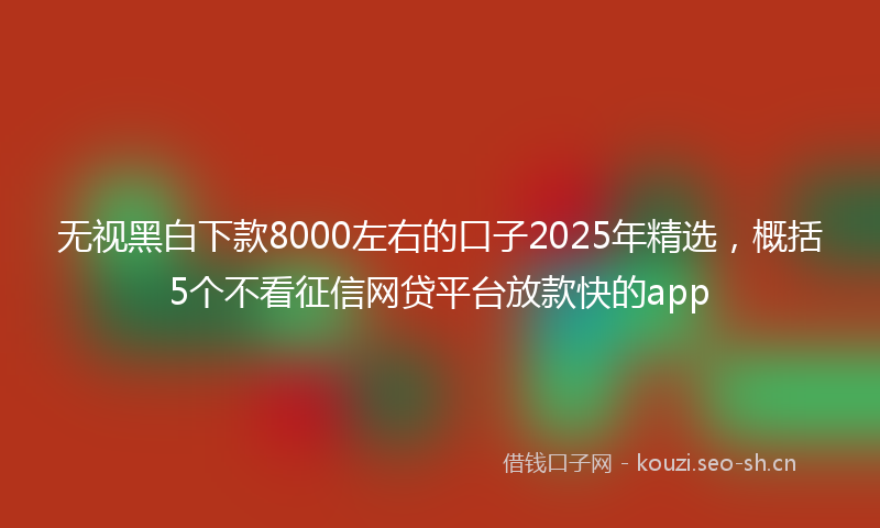 无视黑白下款8000左右的口子2025年精选，概括5个不看征信网贷平台放款快的app