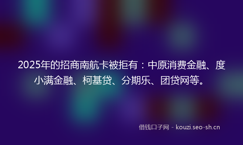 2025年的招商南航卡被拒有:中原消费金融、度小满金融、柯基贷、分期乐、团贷网等。