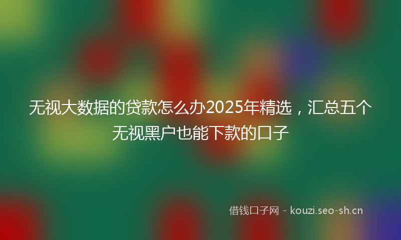 无视大数据的贷款怎么办2025年精选,汇总五个无视黑户也能下款的口子