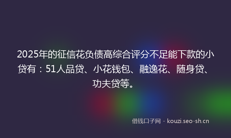 2025年的征信花负债高综合评分不足能下款的小贷有：51人品贷、小花钱包、融逸花、随身贷、功夫贷等。