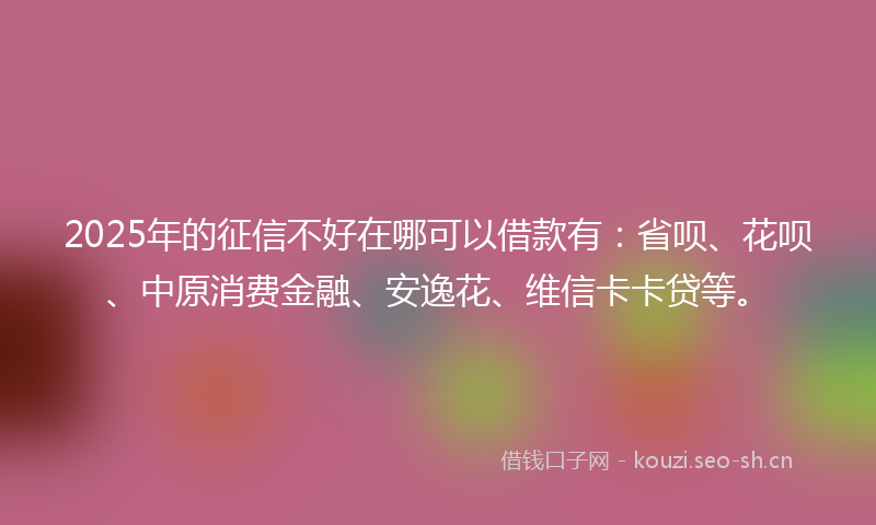 2025年的征信不好在哪可以借款有：省呗、花呗、中原消费金融、安逸花、维信卡卡贷等。