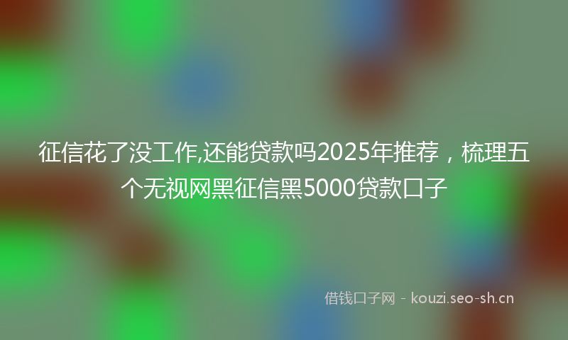 征信花了没工作,还能贷款吗2025年推荐，梳理五个无视网黑征信黑5000贷款口子