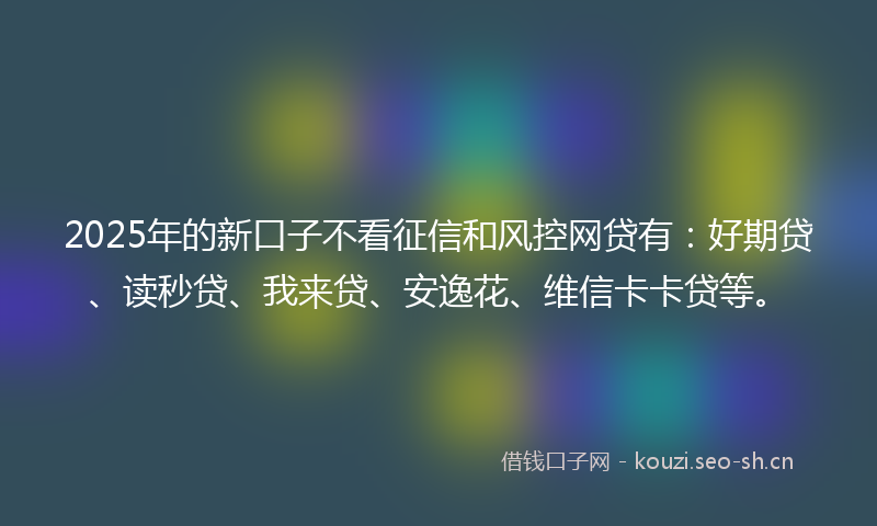 2025年的新口子不看征信和风控网贷有：好期贷、读秒贷、我来贷、安逸花、维信卡卡贷等。