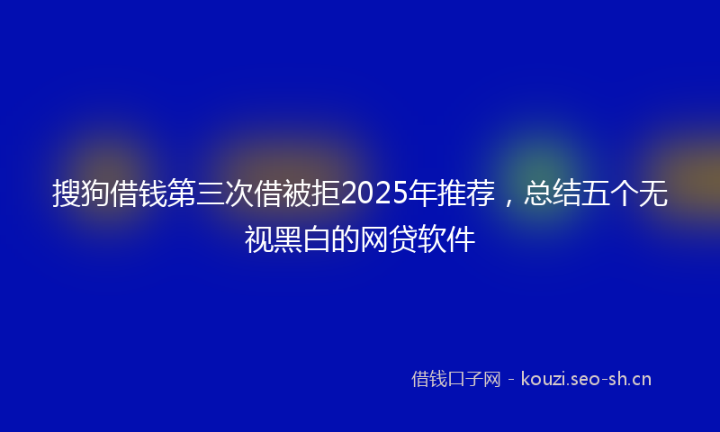 搜狗借钱第三次借被拒2025年推荐，总结五个无视黑白的网贷软件