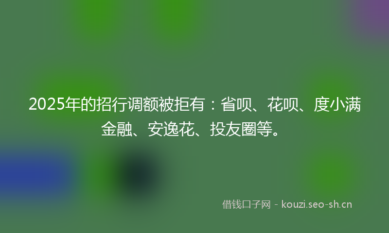 2025年的招行调额被拒有：省呗、花呗、度小满金融、安逸花、投友圈等。