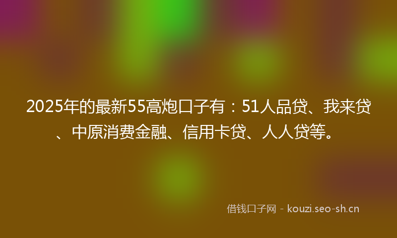 2025年的最新55高炮口子有：51人品贷、我来贷、中原消费金融、信用卡贷、人人贷等。