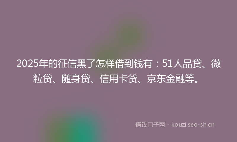 2025年的征信黑了怎样借到钱有：51人品贷、微粒贷、随身贷、信用卡贷、京东金融等。
