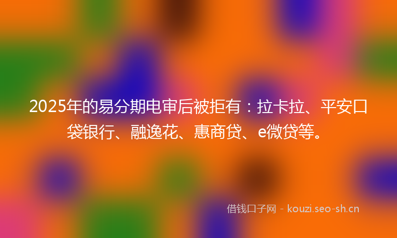 2025年的易分期电审后被拒有：拉卡拉、平安口袋银行、融逸花、惠商贷、e微贷等。