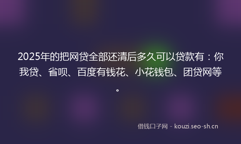 2025年的把网贷全部还清后多久可以贷款有：你我贷、省呗、百度有钱花、小花钱包、团贷网等。