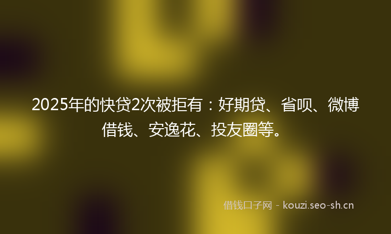 2025年的快贷2次被拒有：好期贷、省呗、微博借钱、安逸花、投友圈等。