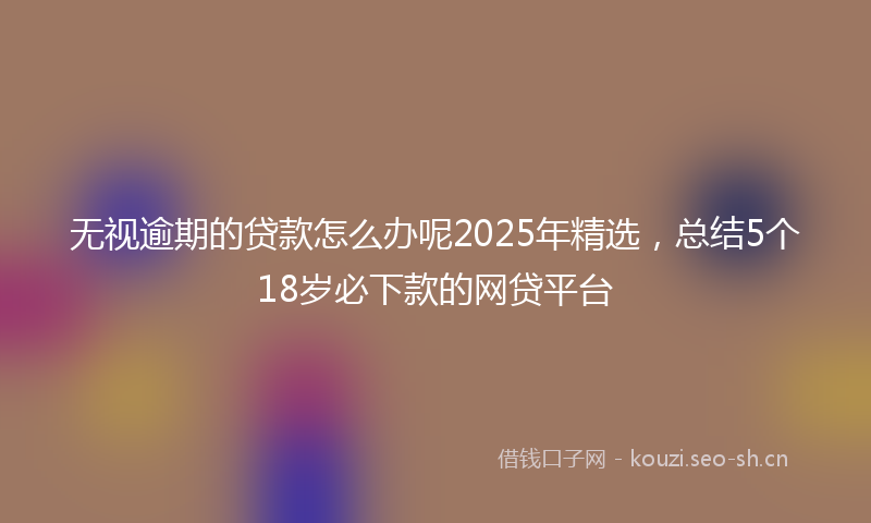 无视逾期的贷款怎么办呢2025年精选，总结5个18岁必下款的网贷平台