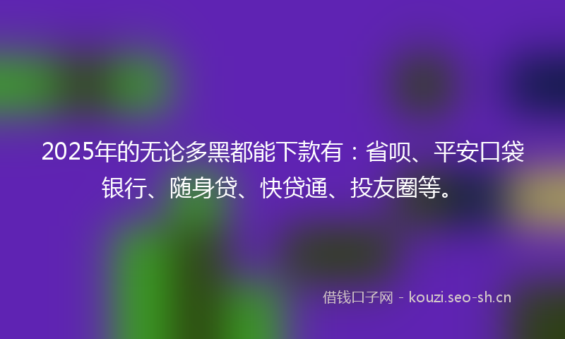 2025年的无论多黑都能下款有：省呗、平安口袋银行、随身贷、快贷通、投友圈等。