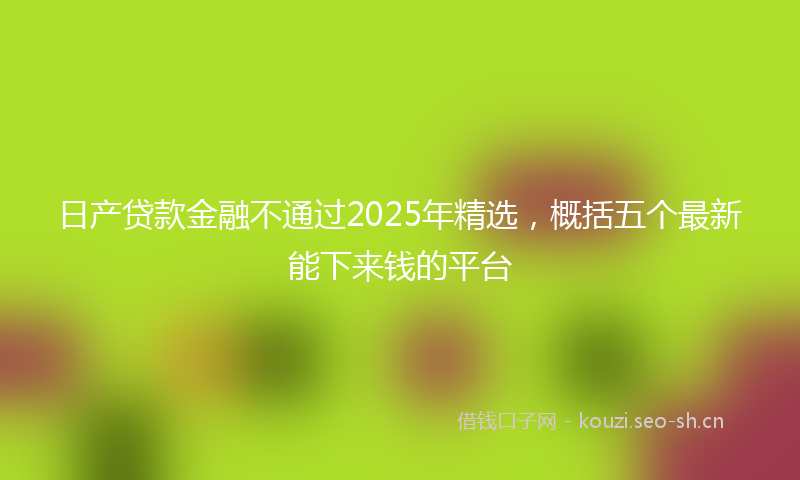 日产贷款金融不通过2025年精选，概括五个最新能下来钱的平台