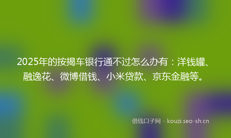 2025年的按揭车银行通不过怎么办有：洋钱罐、融逸花、微博借钱、小米贷款、京东金融等。