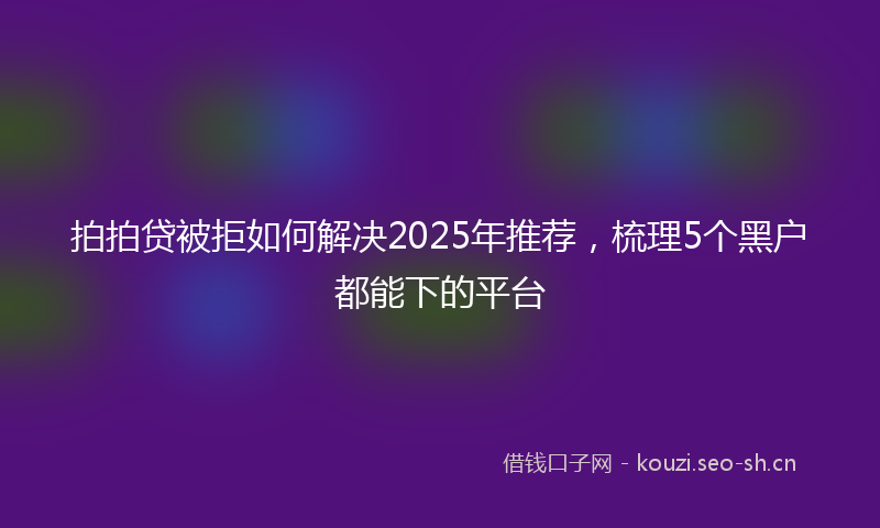 拍拍贷被拒如何解决2025年推荐，梳理5个黑户都能下的平台
