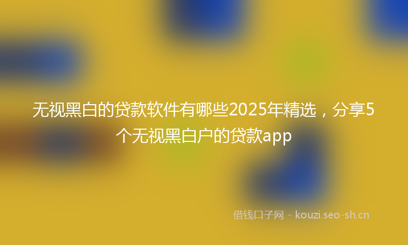 无视黑白的贷款软件有哪些2025年精选，分享5个无视黑白户的贷款app
