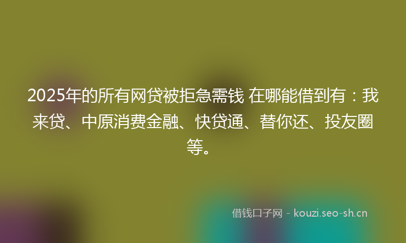 2025年的所有网贷被拒急需钱 在哪能借到有：我来贷、中原消费金融、快贷通、替你还、投友圈等。