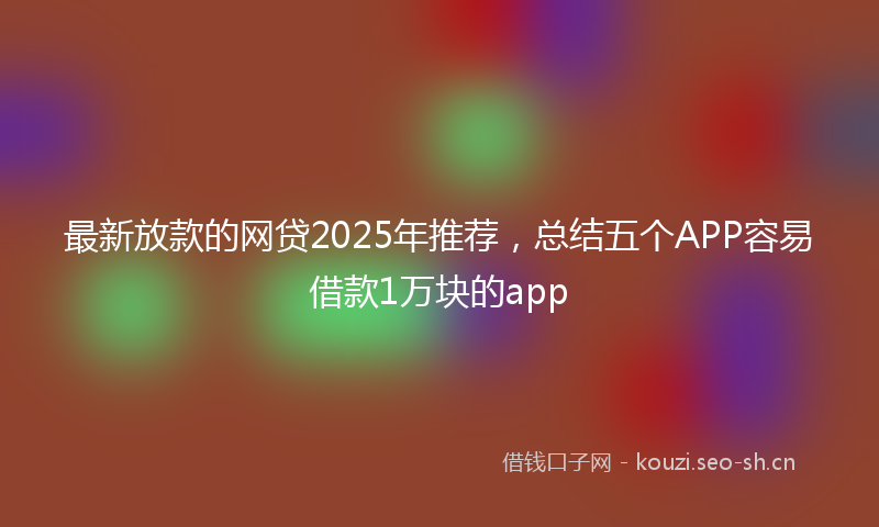 最新放款的网贷2025年推荐，总结五个APP容易借款1万块的app