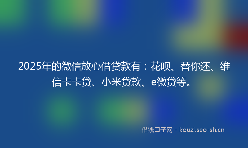 2025年的微信放心借贷款有：花呗、替你还、维信卡卡贷、小米贷款、e微贷等。