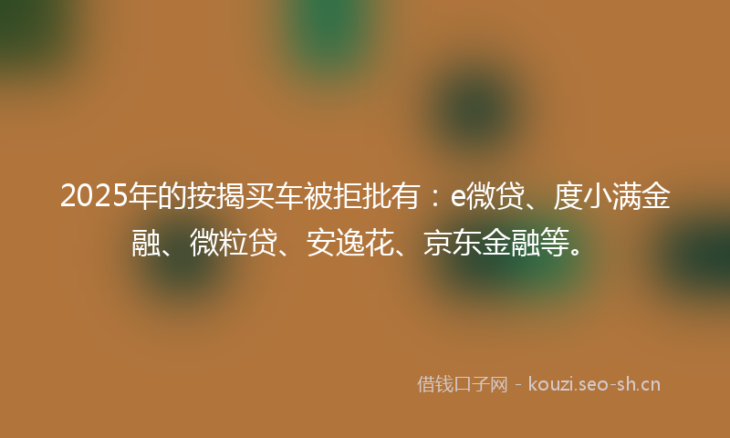 2025年的按揭买车被拒批有：e微贷、度小满金融、微粒贷、安逸花、京东金融等。
