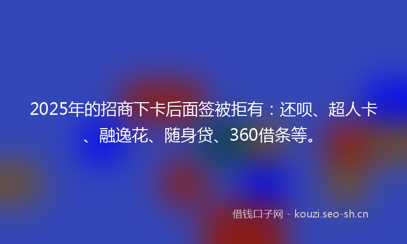 2025年的招商下卡后面签被拒有：还呗、超人卡、融逸花、随身贷、360借条等。