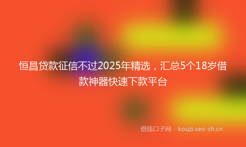 恒昌贷款征信不过2025年精选,汇总5个18岁借款神器快速下款平台