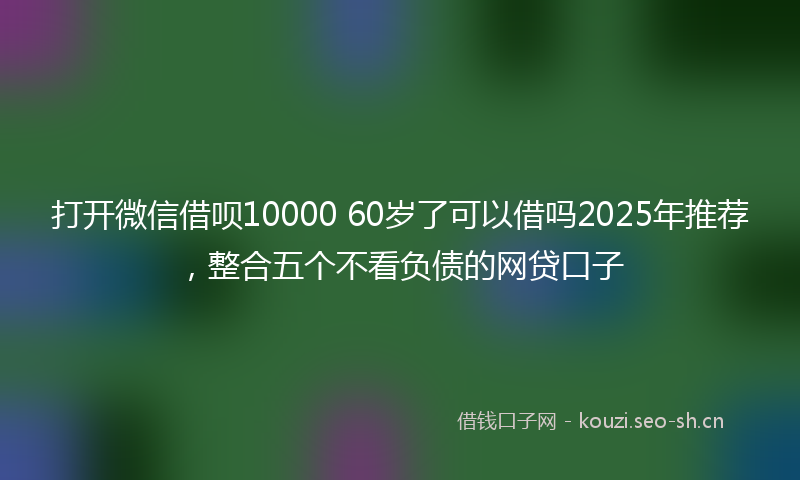 打开微信借呗10000 60岁了可以借吗2025年推荐，整合五个不看负债的网贷口子