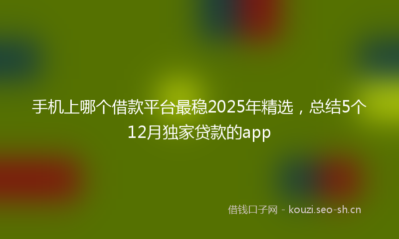 手机上哪个借款平台最稳2025年精选，总结5个12月独家贷款的app